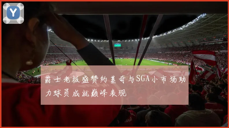爵士老板盛赞约基奇与SGA小市场助力球员成就巅峰表现
