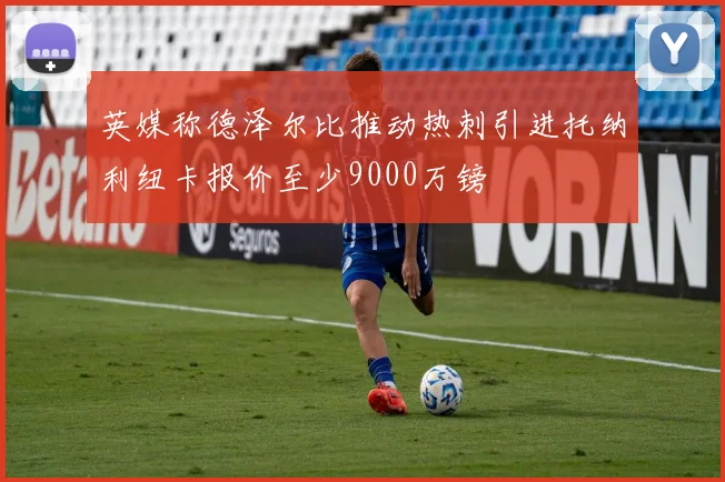 英媒称德泽尔比推动热刺引进托纳利纽卡报价至少9000万镑