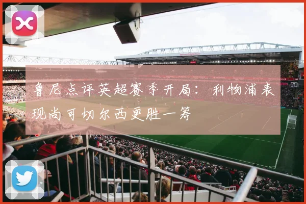 鲁尼点评英超赛季开局：利物浦表现尚可切尔西更胜一筹