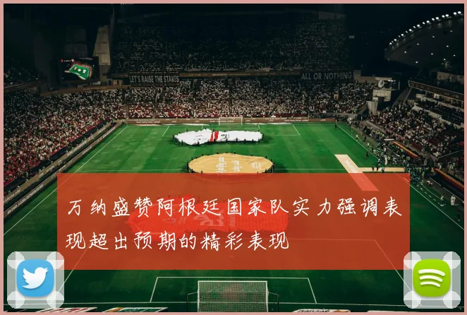 万纳盛赞阿根廷国家队实力强调表现超出预期的精彩表现