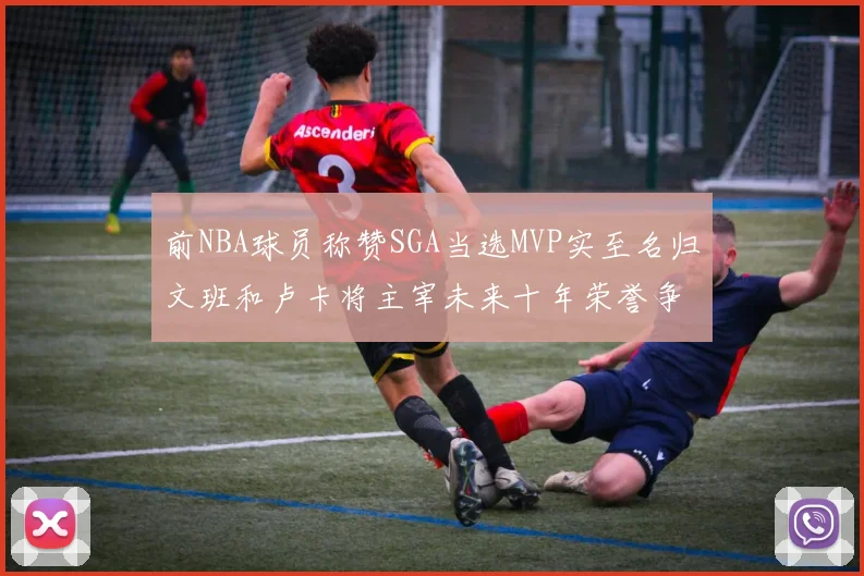 前NBA球员称赞SGA当选MVP实至名归文班和卢卡将主宰未来十年荣誉争夺