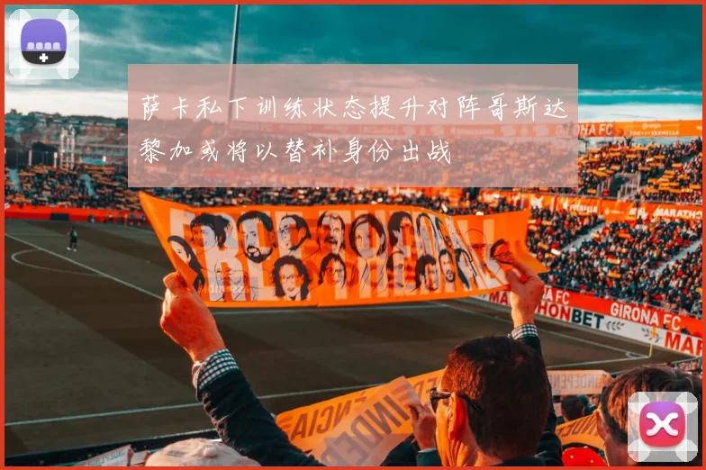 萨卡私下训练状态提升对阵哥斯达黎加或将以替补身份出战