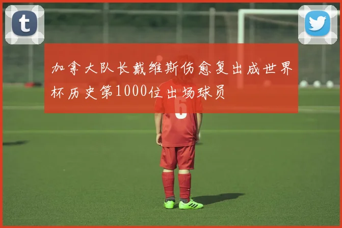 加拿大队长戴维斯伤愈复出成世界杯历史第1000位出场球员