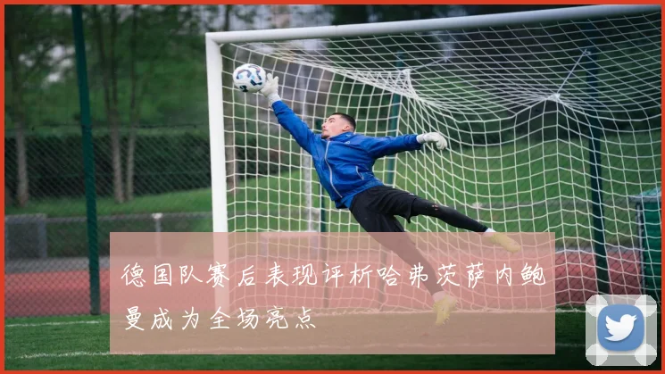 德国队赛后表现评析哈弗茨萨内鲍曼成为全场亮点