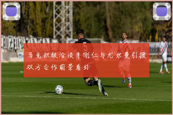 马竞积极洽谈李刚仁与尤尔曼引援双方合作前景看好