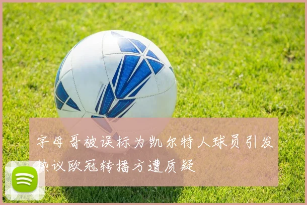 字母哥被误标为凯尔特人球员引发热议欧冠转播方遭质疑
